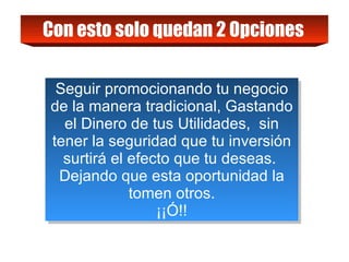 Con esto solo quedan 2 Opciones   Seguir promocionando tu negocio de la manera tradicional, Gastando el Dinero de tus Utilidades,  sin tener la seguridad que tu inversión surtirá el efecto que tu deseas.  Dejando que esta oportunidad la tomen otros. ¡¡Ó!! 