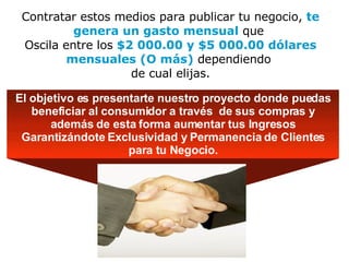 Contratar estos medios para publicar tu negocio,  te genera un gasto mensual  que  Oscila entre los  $2 000.00 y $5 000.00 dólares mensuales (O más)  dependiendo  de cual elijas. El objetivo es presentarte nuestro proyecto donde puedas beneficiar al consumidor a través  de sus compras y además de esta forma aumentar tus Ingresos Garantizándote Exclusividad y Permanencia de Clientes para tu Negocio. 
