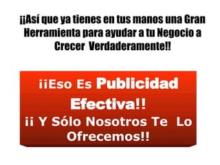 ¡¡Así que ya tienes en tus manos una Gran Herramienta para ayudar a tu Negocio a Crecer  Verdaderamente!! ¡¡Eso Es  Publicidad Efectiva !! ¡¡ Y Sólo Nosotros Te  Lo Ofrecemos!! 