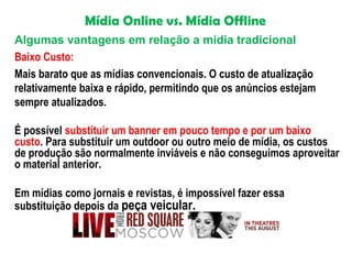 Mídia Online vs. Mídia Offline
Algumas vantagens em relação a mídia tradicional
Baixo Custo:
Mais barato que as mídias convencionais. O custo de atualização
relativamente baixa e rápido, permitindo que os anúncios estejam
sempre atualizados.
É possível substituir um banner em pouco tempo e por um baixo
custo. Para substituir um outdoor ou outro meio de mídia, os custos
de produção são normalmente inviáveis e não conseguimos aproveitar
o material anterior.
Em mídias como jornais e revistas, é impossível fazer essa
substituição depois da peça veicular.

 