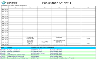 Publicidade 5ª Not 1
Código Disciplina Professor (Disc. sem Prof. é Online ou Estágio)Turma
CCA0298 Produção Audio Visual 1037988 Léo Diniz Publicidade 5ª Not 1
CCA0298 Produção Audio Visual 1037988 Léo Diniz Publicidade 5ª Not 1
CCA0039 Mídia 1037885 Paulo Pedroso Publicidade 5ª Not 1
CCA0166 Comportamento do Consumidor Sem professor Publicidade 5ª Not 1
CCA0217 Ética e Legislação Publicitária Sem professor Publicidade 5ª Not 1
CCA0172 Comunicação Empresarial Integrada 1038284 Túlio Publicidade 5ª Not 1,Jornalismo 7ª Not 1
Sociedade de Ensino Superior Estácio de Sá, São José/SC
aSc TimeTables
CCA0298
Léo Diniz Santos
Lab. TV
CCA0298
Léo Diniz Santos
Lab. TV,Lab. Rádio
CCA0172
Túlio Henrique Mandolesi Sá
CCA0039
Paulo Ricardo Borges Pedroso
CCA0172
Túlio Henrique Mandolesi Sá
CCA0166
CCA0217
08:00 - 08:50
08:50 - 09:40
10:00 - 10:50
10:50 - 11:40
11:40 - 12:30
12:30 - 13:20
13:40 - 14:30
14:30 - 15:20
15:20 - 16:10
16:10 - 17:00
17:20 - 18:10
18:10 - 19:00
19:00 - 19:50
19:50 - 20:40
21:00 - 21:50
21:50 - 22:40
Seg Ter Qua Qui Sex Sáb
 