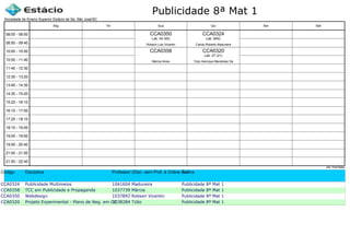 Publicidade 8ª Mat 1
Código Disciplina Professor (Disc. sem Prof. é Online ou Estágio)Turma
CCA0324 Publicidade Multimeios 1041604 Madureira Publicidade 8ª Mat 1
CCA0358 TCC em Publicidade e Propaganda 1037739 Márcia Publicidade 8ª Mat 1
CCA0350 Webdesign 1037892 Robson Vicentin Publicidade 8ª Mat 1
CCA0320 Projeto Experimental - Plano de Neg. em CC1038284 Túlio Publicidade 8ª Mat 1
Sociedade de Ensino Superior Estácio de Sá, São José/SC
aSc TimeTables
CCA0350
Robson Luis Vicentin
Lab. 04 (40)
CCA0358
Márcia Alves
CCA0320
Túlio Henrique Mandolesi Sá
Lab. 07 (21)
CCA0324
Carlos Roberto Madureira
Lab. MAC
08:00 - 08:50
08:50 - 09:40
10:00 - 10:50
10:50 - 11:40
11:40 - 12:30
12:30 - 13:20
13:40 - 14:30
14:30 - 15:20
15:20 - 16:10
16:10 - 17:00
17:20 - 18:10
18:10 - 19:00
19:00 - 19:50
19:50 - 20:40
21:00 - 21:50
21:50 - 22:40
Seg Ter Qua Qui Sex Sáb
 