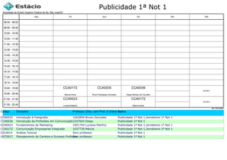 Publicidade 1ª Not 1
Código Disciplina Professor (Disc. sem Prof. é Online ou Estágio)Turma
CCA0035 Introdução à Fotografia 1042894 Bruno Gonzales Publicidade 1ª Not 1,Jornalismo 1ª Not 1
CCA0036 Introdução às Profissões em Comunicação1037924 Diego Publicidade 1ª Not 1
CCA0023 Fundamentos de Marketing 1041744 Luciana Manfroi Publicidade 1ª Not 1,Jornalismo 1ª Not 1
CCA0172 Comunicação Empresarial Integrada 1037739 Márcia Publicidade 1ª Not 1,Jornalismo 1ª Not 1
CEL0014 Análise Textual Sem professor Publicidade 1ª Not 1
GST0917 Planejamento de Carreira e Sucesso ProfissionalSem professor Publicidade 1ª Not 1
Sociedade de Ensino Superior Estácio de Sá, São José/SC
aSc TimeTables
CCA0023
Luciana Manfroi
CCA0172
Márcia Alves
CCA0035
Bruno Rodrigues Gonzalez
CCA0036
Diego Moreau de Carvalho
CCA0172
Márcia Alves
CEL0014
GST0917
08:00 - 08:50
08:50 - 09:40
10:00 - 10:50
10:50 - 11:40
11:40 - 12:30
12:30 - 13:20
13:40 - 14:30
14:30 - 15:20
15:20 - 16:10
16:10 - 17:00
17:20 - 18:10
18:10 - 19:00
19:00 - 19:50
19:50 - 20:40
21:00 - 21:50
21:50 - 22:40
Seg Ter Qua Qui Sex Sáb
 