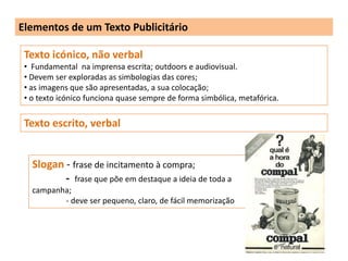 Elementos de um Texto Publicitário

 Texto icónico, não verbal
 • Fundamental na imprensa escrita; outdoors e audiovisual.
 • Devem ser exploradas as simbologias das cores;
 • as imagens que são apresentadas, a sua colocação;
 • o texto icónico funciona quase sempre de forma simbólica, metafórica.

 Texto escrito, verbal


   Slogan - frase de incitamento à compra;
          - frase que põe em destaque a ideia de toda a
   campanha;
          - deve ser pequeno, claro, de fácil memorização
 