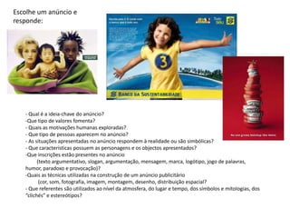 Escolhe um anúncio e
responde:




   - Qual é a ideia-chave do anúncio?
   -Que tipo de valores fomenta?
   - Quais as motivações humanas exploradas?
   - Que tipo de pessoas aparecem no anúncio?
   - As situações apresentadas no anúncio respondem à realidade ou são simbólicas?
   - Que características possuem as personagens e os objectos apresentados?
   -Que inscrições estão presentes no anúncio
         (texto argumentativo, slogan, argumentação, mensagem, marca, logótipo, jogo de palavras,
   humor, paradoxo e provocação)?
   -Quais as técnicas utilizadas na construção de um anúncio publicitário
          (cor, som, fotografia, imagem, montagem, desenho, distribuição espacial?
   - Que referentes são utilizados ao nível da atmosfera, do lugar e tempo, dos símbolos e mitologias, dos
   “clichés” e estereótipos?
 
