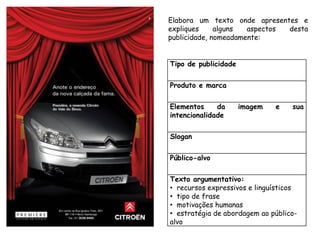 Elabora um texto onde apresentes e
expliques     alguns  aspectos desta
publicidade, nomeadamente:


Tipo de publicidade


Produto e marca


Elementos     da      imagem   e   sua
intencionalidade


Slogan


Público-alvo


Texto argumentativo:
• recursos expressivos e linguísticos
• tipo de frase
• motivações humanas
• estratégia de abordagem ao público-
alvo
 