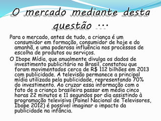 Para o mercado, antes de tudo, a criança é um
consumidor em formação, consumidor de hoje e do
amanhã, e uma poderosa influência nos processos de
escolha de produtos ou serviços.
O Ibope Mídia, que anualmente divulga os dados de
investimento publicitário no Brasil, constatou que
foram movimentados cerca de R$ 112 bilhões em 2013
com publicidade. A televisão permanece a principal
mídia utilizada pela publicidade, representando 70%
do investimento. Ao cruzar essa informação com o
fato de a criança brasileira passar em média cinco
horas 22 minutos e 11 segundos por dia assistindo à
programação televisiva (Painel Nacional de Televisores,
Ibope 2012) é possível imaginar o impacto da
publicidade na infância.
 