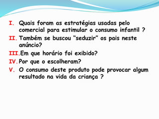 I. Quais foram as estratégias usadas pelo
comercial para estimular o consumo infantil ?
II. Também se buscou “seduzir” os pais neste
anúncio?
III.Em que horário foi exibido?
IV. Por que o escolheram?
V. O consumo deste produto pode provocar algum
resultado na vida da criança ?
 