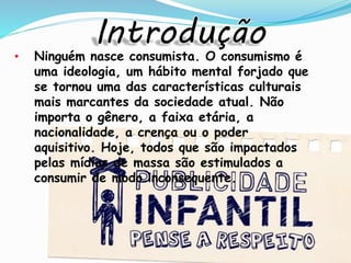 • Ninguém nasce consumista. O consumismo é
uma ideologia, um hábito mental forjado que
se tornou uma das características culturais
mais marcantes da sociedade atual. Não
importa o gênero, a faixa etária, a
nacionalidade, a crença ou o poder
aquisitivo. Hoje, todos que são impactados
pelas mídias de massa são estimulados a
consumir de modo inconsequente.
 