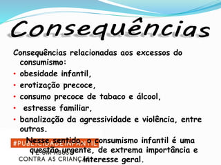 Consequências relacionadas aos excessos do
consumismo:
• obesidade infantil,
• erotização precoce,
• consumo precoce de tabaco e álcool,
• estresse familiar,
• banalização da agressividade e violência, entre
outras.
Nesse sentido, o consumismo infantil é uma
questão urgente, de extrema importância e
interesse geral.
 
