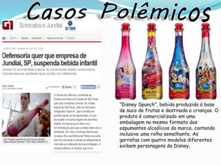 “Disney Spunch”, bebida produzida à base
de suco de frutas e destinada a crianças. O
produto é comercializado em uma
embalagem no mesmo formato dos
espumantes alcoólicos da marca, contendo
inclusive uma rolha semelhante. As
garrafas com quatro modelos diferentes
exibem personagens da Disney.
 