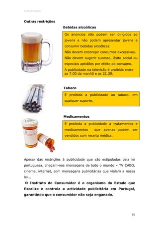 PUBLICIDADE



Outras restrições
                      Bebidas alcoólicas

                       Os anúncios não podem ser dirigidos ao
                       jovens e não podem apresentar jovens a
                       consumir bebidas alcoólicas.
                       Não devem encorajar consumos excessivos.
                       Não devem sugerir sucesso, êxito social ou
                       especiais aptidões por efeito do consumo.
                       A publicidade na televisão é proibida entre
                       as 7.00 da manhã e as 21.30.



                      Tabaco

                       É proibida a publicidade ao tabaco, em
                       qualquer suporte.



                      Medicamentos

                       É proibida a publicidade a tratamentos e
                       medicamentos        que   apenas   podem    ser
                       vendidos com receita médica.




Apesar das restrições à publicidade que são estipuladas pela lei
portuguesa, chegam-nos mensagens de todo o mundo – TV CABO,
cinema, internet, com mensagens publicitárias que violam a nossa
lei...
O Instituto do Consumidor é o organismo do Estado que
fiscaliza e controla a actividade publicitária em Portugal,
garantindo que o consumidor não seja enganado.




                                                                  10
 