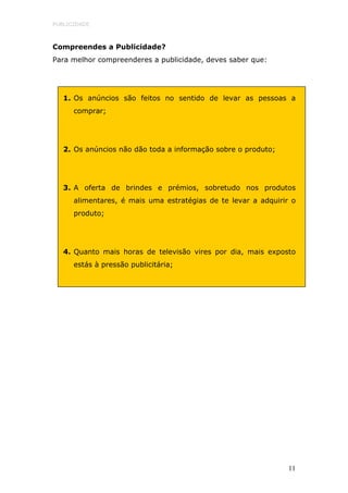 PUBLICIDADE



Compreendes a Publicidade?
Para melhor compreenderes a publicidade, deves saber que:




   1. Os anúncios são feitos no sentido de levar as pessoas a
      comprar;




   2. Os anúncios não dão toda a informação sobre o produto;




   3. A oferta de brindes e prémios, sobretudo nos produtos
      alimentares, é mais uma estratégias de te levar a adquirir o
      produto;




   4. Quanto mais horas de televisão vires por dia, mais exposto
      estás à pressão publicitária;




                                                                11
 