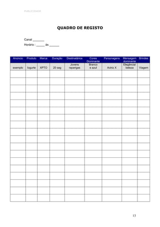 PUBLICIDADE




                                 QUADRO DE REGISTO


          Canal _______
          Horário : _____ às ______



Anúncio    Produto    Marca   Duração   Destinatários     Cores     Personagens   Mensagem     Brindes
                                                        Dominante                 dominante
                                          Jovens         Branco                   Elegância/
exemplo     Iogurte   XPTO    20 seg     raparigas        e azul      Actriz X      beleza     Viagem




                                                                                         13
 