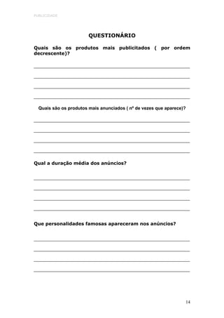 PUBLICIDADE




                        QUESTIONÁRIO

Quais são os produtos mais publicitados ( por ordem
decrescente)?




  Quais são os produtos mais anunciados ( nº de vezes que aparece)?




Qual a duração média dos anúncios?




Que personalidades famosas apareceram nos anúncios?




                                                                  14
 