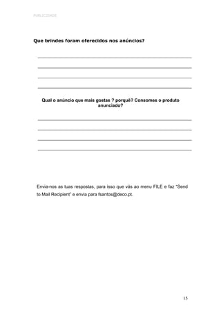 PUBLICIDADE




Que brindes foram oferecidos nos anúncios?




   Qual o anúncio que mais gostas ? porquê? Consomes o produto
                            anunciado?




 Envia-nos as tuas respostas, para isso que vás ao menu FILE e faz “Send
 to Mail Recipient” e envia para fsantos@deco.pt.




                                                                     15
 