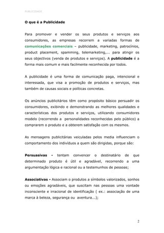 PUBLICIDADE



O que é a Publicidade


Para   promover      e    vender     os       seus   produtos      e   serviços   aos
consumidores,     as      empresas       recorrem        a    variadas   formas    de
comunicações comerciais – publicidade, marketing, patrocínios,
product placement, spamming, telemarketing,... para atingir os
seus objectivos (venda de produtos e serviços). A publicidade é a
forma mais comum e mais facilmente reconhecida por todos.


A publicidade é uma forma de comunicação paga, intencional e
interessada, que visa a promoção de produtos e serviços, mas
também de causas sociais e políticas concretas.


Os anúncios publicitários têm como propósito básico persuadir os
consumidores, exibindo e demonstrando as melhores qualidades e
características dos produtos e serviços, utilizando consumidores
modelo (recorrendo a personalidades reconhecidas pelo público) a
comprarem o produto e a obterem satisfação com os mesmos.


As mensagens publicitárias veiculadas pelos media influenciam o
comportamento dos indivíduos a quem são dirigidas, porque são:


Persuasivas      -       tentam     convencer        o       destinatário   de    que
determinado     produto      é    útil    e    agradável,      recorrendo   a     uma
argumentação lógica e racional ou a testemunhos de pessoas;


Associativas - Associam o produtos a símbolos valorizados, sonhos
ou emoções agradáveis, que suscitam nas pessoas uma vontade
inconsciente e irracional de identificação ( ex.: associação de uma
marca à beleza, segurança ou aventura...);




                                                                                    2
 