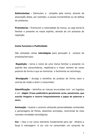PUBLICIDADE



Estimulantes - Estimulam a         simpatia pela marca, através da
associação desta, por exemplo, a causas humanitárias ou de defesa
do ambiente;


Promotoras - Promovem a notoriedade da marca, ou seja torná-la
familiar e presente no nosso espírito, através de um processo de
repetição.




Como funciona a Publicidade


São utilizadas várias estratégias para persuadir à      compra de
produtos/serviços:


Repetição - torna o nome de uma marca familiar e presente no
espírito dos consumidores, repetindo-a o maior número de vezes
possível de forma a que se memorize e facilmente se reconheça;


Divulgação - divulga o benefício do produto de forma clara e
concisa de modo a atrair o consumidor.


Identificação - identifica as marcas anunciadas com um logotipo
e um slogan (Frase publicitária geralmente curta, penetrante, que
suscita imagens e recorre frequentemente a jogos de palavras e
sons).


Animação - ilustrar o anúncio utilizando personalidades conhecidas
e personagens de filmes, desenhos animados, recorrendo às mais
recentes novidades tecnológicas.


Cor - Usar a cor como elemento fundamental para dar eficácia e
força à mensagem: A cor cria no consumidor um conjunto de


                                                                 3
 