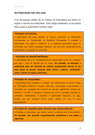 PUBLICIDADE



Na Publicidade não vale tudo


A lei portuguesa dispõe de um Código da Publicidade que define as
regras e normas da publicidade. Este código estabelece os princípios
pelos quais a publicidade se deve reger:


Princípio da licitude:
A publicidade não pode ofender os valores, princípios ou instituições
consagrados na Constituição da República Portuguesa. É proibida a
publicidade que apele à violência, ou a qualquer actividade ilegal ou
criminosa, que utilize linguagem obscena, que encoraje comportamentos
prejudiciais à protecção do ambiente.


 Princípio da identificabilidade:
A publicidade deve ser obrigatoriamente identificada como tal, qualquer
que seja o meio de difusão que se utilize. Por exemplo, na televisão, a
publicidade deve ser separada da restante programação através de um
sinal óptico ou sonoro, devendo ainda conter a palavra “publicidade”
antes e depois do espaço publicitário.


Princípio da veracidade:
A publicidade deve respeitar a verdade, não deformando os factos. Todas
as afirmações relativas à origem, natureza, composição, propriedades e
condições de aquisição do produto ou serviço publicitado devem ser
exactas e a todo o momento possível de serem provadas perante as
entidades competentes. É proibida a publicidade enganosa, ou seja,
aquela   que     por   qualquer   forma   possa   induzir   em   erro   os   seus
destinatários.


Princípio do respeito pelos direitos dos consumidores:
É Proibida a publicidade que atente contra os direitos dos consumidores.
Por exemplo, que encoraje comportamentos prejudiciais à sua saúde e
segurança.




                                                                                8
 