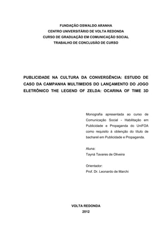 FUNDAÇÃO OSWALDO ARANHA
         CENTRO UNIVERSITÁRIO DE VOLTA REDONDA
       CURSO DE GRADUAÇÃO EM COMUNICAÇÃO SOCIAL
            TRABALHO DE CONCLUSÃO DE CURSO




PUBLICIDADE NA CULTURA DA CONVERGÊNCIA: ESTUDO DE
CASO DA CAMPANHA MULTIMEIOS DO LANÇAMENTO DO JOGO
ELETRÔNICO THE LEGEND OF ZELDA: OCARINA OF TIME 3D




                           Monografia apresentada ao curso de
                           Comunicação Social - Habilitação em
                           Publicidade e Propaganda do UniFOA
                           como requisito à obtenção do título de
                           bacharel em Publicidade e Propaganda.


                           Aluna:
                           Tayná Tavares de Oliveira


                           Orientador:
                           Prof. Dr. Leonardo de Marchi




                    VOLTA REDONDA
                         2012
 