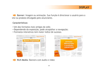 DISPLAY

      Banner: Imagem ou animação. Sua função é direcionar o usuário para o
site ou produto divulgado pelo anunciante.

Características:
• Um dos formatos mais antigos da web;
• Dependendo da exposição, pode atrapalhar a navegação;
• Formatos interativos tem maior índice de sucesso.




     Rich Media: Banners com áudio e vídeo

                                    14
 