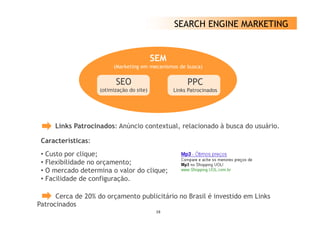 SEARCH ENGINE MARKETING


                                           SEM
                         (Marketing em mecanismos de busca)


                          SEO                         PPC
                    (otimização do site)         Links Patrocinados




     Links Patrocinados: Anúncio contextual, relacionado à busca do usuário.

 Características:
 C    t í ti
 • Custo por clique;
 • Flexibilidade no orçamento;
 • O mercado determina o valor do clique;
 • Facilidade de configuração.

      Cerca de 20% do orçamento publicitário no Brasil é investido em Links
Patrocinados
                                            19
 