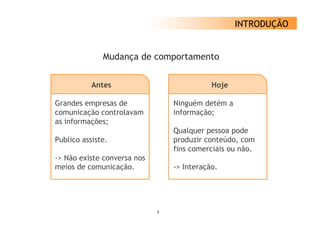 INTRODUÇÃO


              Mudança de comportamento
                   ç


           Antes                            Hoje

Grandes empresas de              Ninguém detém a
comunicação controlavam          informação;
as informações;
                                 Qualquer pessoa pode
Publico assiste
        assiste.                 produzir conteúdo com
                                          conteúdo,
                                 fins comerciais ou não.
-> Não existe conversa nos
meios d comunicação.
   i de         i   ã            -> Interação.
                                    I      ã




                             2
 