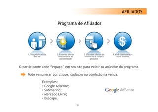 AFILIADOS

                        Programa de Afiliados




O participante cede “espaço” em seu site p
  p      p             p ç               para exibir os anúncios do p g
                                                                    programa.

     Pode remunerar por clique, cadastro ou comissão na venda.

              Exemplos:
              • Google Adsense;
              • Submarino;
              • Mercado Livre;
              • Buscapé.
                                     21
 