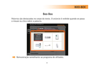 BOO-BOX

                                 Boo-Box
Palavras são destacadas no corpo d texto. O anúncio é exibido quando se passa
P l       ã d t     d             do t t      ú i       ibid      d
o mouse ou clica sobre a palavra.




     Remuneração semelhante ao programa de afiliados.

                                    22
 