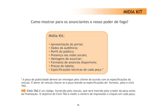 MIDIA KIT

        Como mostrar para os anunciantes o nosso poder de fogo?


                       Midia Kit:

                        Apresentação d portal;
                        A           ã do      l
                        Dados da audiência;
                        Perfil do público;
                        Presença nas redes sociais;
                        Vantagens de anunciar;
                        Formatos de anúncios disponíveis;
                        Preços de tabela;
                        Especificações té i
                        E     ifi   õ técnicas d cada peça.*
                                                de d       *


* A peça de publicidade deverá ser entregue pelo cliente de acordo com as especificações do
veículo. É dever do veículo checar se a peça atende as especificações de: formato, peso e click
TAG.
     Click TAG é um código, fornecido pelo veículo, que será inserido pelo criador da peça antes
da finalização. O objetivo do Click TAG é medir o número de impressões e cliques em cada peça
   finalização                                                                             peça.



                                               28
 