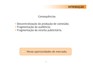 INTRODUÇÃO


                Consequências

Descentralização da produção de conteúdo;
Fragmentação da audiência;
Fragmentação da receita publicitária.




       Novas oportunidades de mercado;


                      3
 