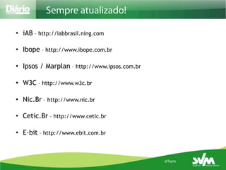 Sempre atualizado!

•  iAB – http://iabbrasil.ning.com

•  Ibope – http://www.ibope.com.br

•  Ipsos / Marplan – http://www.ipsos.com.br

•  W3C – http://www.w3c.br

•  Nic.Br – http://www.nic.br

•  Cetic.Br – http://www.cetic.br

•  E-bit – http://www.ebit.com.br


                                               @Tayro
 