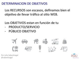 Los	
  RECURSOS	
  son	
  escasos,	
  deﬁnamos	
  bien	
  el	
  
obje=vo	
  de	
  llevar	
  tráﬁco	
  al	
  si=o	
  WEB.	
  
	
  
Los	
  OBJETIVOS	
  estan	
  en	
  función	
  de	
  tu	
  	
  
-­‐  PRODUCTO/SERVICIO	
  	
  
-­‐  PÚBLICO	
  OBJETIVO	
  
Por	
  Julio	
  Sabas=zagal	
  
@sabas=zagal	
  
DETERMINACION	
  DE	
  OBJETIVOS	
  
 
