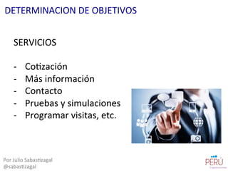 SERVICIOS	
  
	
  
-­‐  Co=zación	
  
-­‐  Más	
  información	
  
-­‐  Contacto	
  
-­‐  Pruebas	
  y	
  simulaciones	
  
-­‐  Programar	
  visitas,	
  etc.	
  
Por	
  Julio	
  Sabas=zagal	
  
@sabas=zagal	
  
DETERMINACION	
  DE	
  OBJETIVOS	
  
 