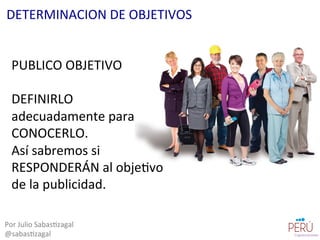 PUBLICO	
  OBJETIVO	
  
	
  
DEFINIRLO	
  
adecuadamente	
  para	
  
CONOCERLO.	
  
Así	
  sabremos	
  si	
  
RESPONDERÁN	
  al	
  obje=vo	
  
de	
  la	
  publicidad.	
  
Por	
  Julio	
  Sabas=zagal	
  
@sabas=zagal	
  
DETERMINACION	
  DE	
  OBJETIVOS	
  
 
