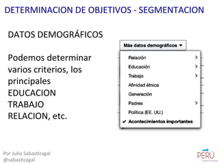 DATOS	
  DEMOGRÁFICOS	
  
	
  
Podemos	
  determinar	
  
varios	
  criterios,	
  los	
  
principales	
  
EDUCACION	
  
TRABAJO	
  
RELACION,	
  etc.	
  
Por	
  Julio	
  Sabas=zagal	
  
@sabas=zagal	
  
DETERMINACION	
  DE	
  OBJETIVOS	
  -­‐	
  SEGMENTACION	
  
 