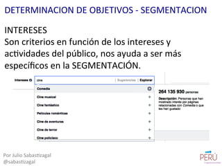 INTERESES	
  
Son	
  criterios	
  en	
  función	
  de	
  los	
  intereses	
  y	
  
ac=vidades	
  del	
  público,	
  nos	
  ayuda	
  a	
  ser	
  más	
  
especíﬁcos	
  en	
  la	
  SEGMENTACIÓN.	
  
Por	
  Julio	
  Sabas=zagal	
  
@sabas=zagal	
  
DETERMINACION	
  DE	
  OBJETIVOS	
  -­‐	
  SEGMENTACION	
  
 