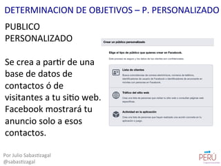 PUBLICO	
  
PERSONALIZADO	
  
	
  
Se	
  crea	
  a	
  par=r	
  de	
  una	
  
base	
  de	
  datos	
  de	
  
contactos	
  ó	
  de	
  
visitantes	
  a	
  tu	
  si=o	
  web.	
  
Facebook	
  mostrará	
  tu	
  
anuncio	
  solo	
  a	
  esos	
  
contactos.	
  
Por	
  Julio	
  Sabas=zagal	
  
@sabas=zagal	
  
DETERMINACION	
  DE	
  OBJETIVOS	
  –	
  P.	
  PERSONALIZADO	
  
 