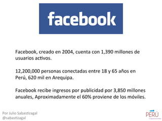 Facebook,	
  creado	
  en	
  2004,	
  cuenta	
  con	
  1,390	
  millones	
  de	
  
usuarios	
  ac=vos.	
  
	
  	
  
12,200,000	
  personas	
  conectadas	
  entre	
  18	
  y	
  65	
  años	
  en	
  
Perú,	
  620	
  mil	
  en	
  Arequipa.	
  
	
  	
  
Facebook	
  recibe	
  ingresos	
  por	
  publicidad	
  por	
  3,850	
  millones	
  
anuales,	
  Aproximadamente	
  el	
  60%	
  proviene	
  de	
  los	
  móviles.	
  
Por	
  Julio	
  Sabas=zagal	
  
@sabas=zagal	
  
 