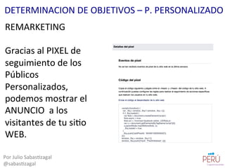 REMARKETING	
  
	
  
Gracias	
  al	
  PIXEL	
  de	
  
seguimiento	
  de	
  los	
  
Públicos	
  
Personalizados,	
  
podemos	
  mostrar	
  el	
  
ANUNCIO	
  	
  a	
  los	
  
visitantes	
  de	
  tu	
  si=o	
  
WEB.	
  
Por	
  Julio	
  Sabas=zagal	
  
@sabas=zagal	
  
DETERMINACION	
  DE	
  OBJETIVOS	
  –	
  P.	
  PERSONALIZADO	
  
 