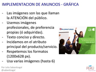 -­‐  Las	
  imágenes	
  son	
  las	
  que	
  llaman	
  
la	
  ATENCIÓN	
  del	
  público.	
  
-­‐  Usemos	
  imágenes	
  
profesionales,	
  de	
  preferencia	
  
propias	
  (ó	
  adquiridas).	
  
-­‐  Texto	
  conciso	
  y	
  directo.	
  
-­‐  Incidamos	
  en	
  el	
  atributo	
  
principal	
  del	
  producto/servicio.	
  
-­‐  Respetemos	
  los	
  formatos	
  
(1200x628	
  px).	
  
-­‐  Usa	
  varias	
  imágenes	
  (hasta	
  6)	
  
Por	
  Julio	
  Sabas=zagal	
  
@sabas=zagal	
  
IMPLEMENTACION	
  DE	
  ANUNCIOS	
  -­‐	
  GRÁFICA	
  
 
