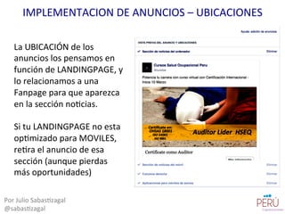 La	
  UBICACIÓN	
  de	
  los	
  
anuncios	
  los	
  pensamos	
  en	
  
función	
  de	
  LANDINGPAGE,	
  y	
  
lo	
  relacionamos	
  a	
  una	
  
Fanpage	
  para	
  que	
  aparezca	
  
en	
  la	
  sección	
  no=cias.	
  
	
  
Si	
  tu	
  LANDINGPAGE	
  no	
  esta	
  
op=mizado	
  para	
  MOVILES,	
  
re=ra	
  el	
  anuncio	
  de	
  esa	
  
sección	
  (aunque	
  pierdas	
  
más	
  oportunidades)	
  
Por	
  Julio	
  Sabas=zagal	
  
@sabas=zagal	
  
IMPLEMENTACION	
  DE	
  ANUNCIOS	
  –	
  UBICACIONES	
  
 