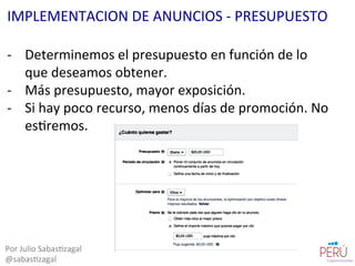 -­‐  Determinemos	
  el	
  presupuesto	
  en	
  función	
  de	
  lo	
  
que	
  deseamos	
  obtener.	
  
-­‐  Más	
  presupuesto,	
  mayor	
  exposición.	
  
-­‐  Si	
  hay	
  poco	
  recurso,	
  menos	
  días	
  de	
  promoción.	
  No	
  
es=remos.	
  
Por	
  Julio	
  Sabas=zagal	
  
@sabas=zagal	
  
IMPLEMENTACION	
  DE	
  ANUNCIOS	
  -­‐	
  PRESUPUESTO	
  
 