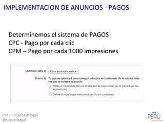 Determinemos	
  el	
  sistema	
  de	
  PAGOS	
  
CPC	
  -­‐	
  Pago	
  por	
  cada	
  clic	
  
CPM	
  –	
  Pago	
  por	
  cada	
  1000	
  impresiones	
  	
  
Por	
  Julio	
  Sabas=zagal	
  
@sabas=zagal	
  
IMPLEMENTACION	
  DE	
  ANUNCIOS	
  -­‐	
  PAGOS	
  
 