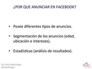 •  Posee	
  diferentes	
  =pos	
  de	
  anuncios.	
  
•  Segmentación	
  de	
  los	
  anuncios	
  (edad,	
  
ubicación	
  e	
  intereses).	
  
•  Estadís=cas	
  (análisis	
  de	
  resultados).	
  
Por	
  Julio	
  Sabas=zagal	
  
@sabas=zagal	
  
¿POR	
  QUE	
  ANUNCIAR	
  EN	
  FACEBOOK?	
  
 