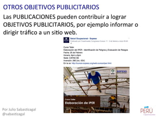 Las	
  PUBLICACIONES	
  pueden	
  contribuir	
  a	
  lograr	
  
OBJETIVOS	
  PUBLICITARIOS,	
  por	
  ejemplo	
  informar	
  o	
  
dirigir	
  tráﬁco	
  a	
  un	
  si=o	
  web.	
  
Por	
  Julio	
  Sabas=zagal	
  
@sabas=zagal	
  
OTROS	
  OBJETIVOS	
  PUBLICITARIOS	
  
 