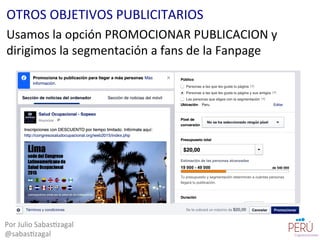 Usamos	
  la	
  opción	
  PROMOCIONAR	
  PUBLICACION	
  y	
  
dirigimos	
  la	
  segmentación	
  a	
  fans	
  de	
  la	
  Fanpage	
  
Por	
  Julio	
  Sabas=zagal	
  
@sabas=zagal	
  
OTROS	
  OBJETIVOS	
  PUBLICITARIOS	
  
 