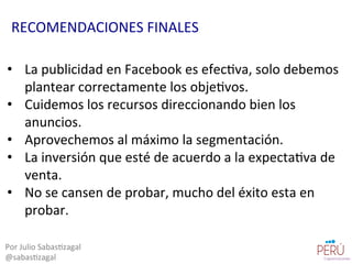 •  La	
  publicidad	
  en	
  Facebook	
  es	
  efec=va,	
  solo	
  debemos	
  
plantear	
  correctamente	
  los	
  obje=vos.	
  
•  Cuidemos	
  los	
  recursos	
  direccionando	
  bien	
  los	
  
anuncios.	
  
•  Aprovechemos	
  al	
  máximo	
  la	
  segmentación.	
  
•  La	
  inversión	
  que	
  esté	
  de	
  acuerdo	
  a	
  la	
  expecta=va	
  de	
  
venta.	
  
•  No	
  se	
  cansen	
  de	
  probar,	
  mucho	
  del	
  éxito	
  esta	
  en	
  
probar.	
  
Por	
  Julio	
  Sabas=zagal	
  
@sabas=zagal	
  
RECOMENDACIONES	
  FINALES	
  
 