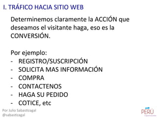 Determinemos	
  claramente	
  la	
  ACCIÓN	
  que	
  
deseamos	
  el	
  visitante	
  haga,	
  eso	
  es	
  la	
  
CONVERSIÓN.	
  
	
  
Por	
  ejemplo:	
  
-­‐  REGISTRO/SUSCRIPCIÓN	
  
-­‐  SOLICITA	
  MAS	
  INFORMACIÓN	
  
-­‐  COMPRA	
  
-­‐  CONTACTENOS	
  
-­‐  HAGA	
  SU	
  PEDIDO	
  
-­‐  COTICE,	
  etc	
  
Por	
  Julio	
  Sabas=zagal	
  
@sabas=zagal	
  
I.	
  TRÁFICO	
  HACIA	
  SITIO	
  WEB	
  
 