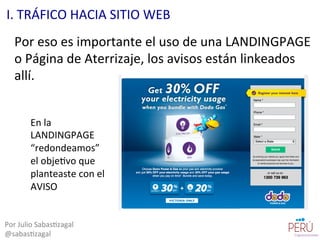 Por	
  eso	
  es	
  importante	
  el	
  uso	
  de	
  una	
  LANDINGPAGE	
  
o	
  Página	
  de	
  Aterrizaje,	
  los	
  avisos	
  están	
  linkeados	
  
allí.	
  
Por	
  Julio	
  Sabas=zagal	
  
@sabas=zagal	
  
I.	
  TRÁFICO	
  HACIA	
  SITIO	
  WEB	
  
En	
  la	
  
LANDINGPAGE	
  
“redondeamos”	
  
el	
  obje=vo	
  que	
  
planteaste	
  con	
  el	
  
AVISO	
  
 